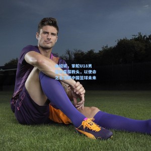 曲绍斌，掌舵U18男篮的星探教头，以使命之名深耕中国篮球未来