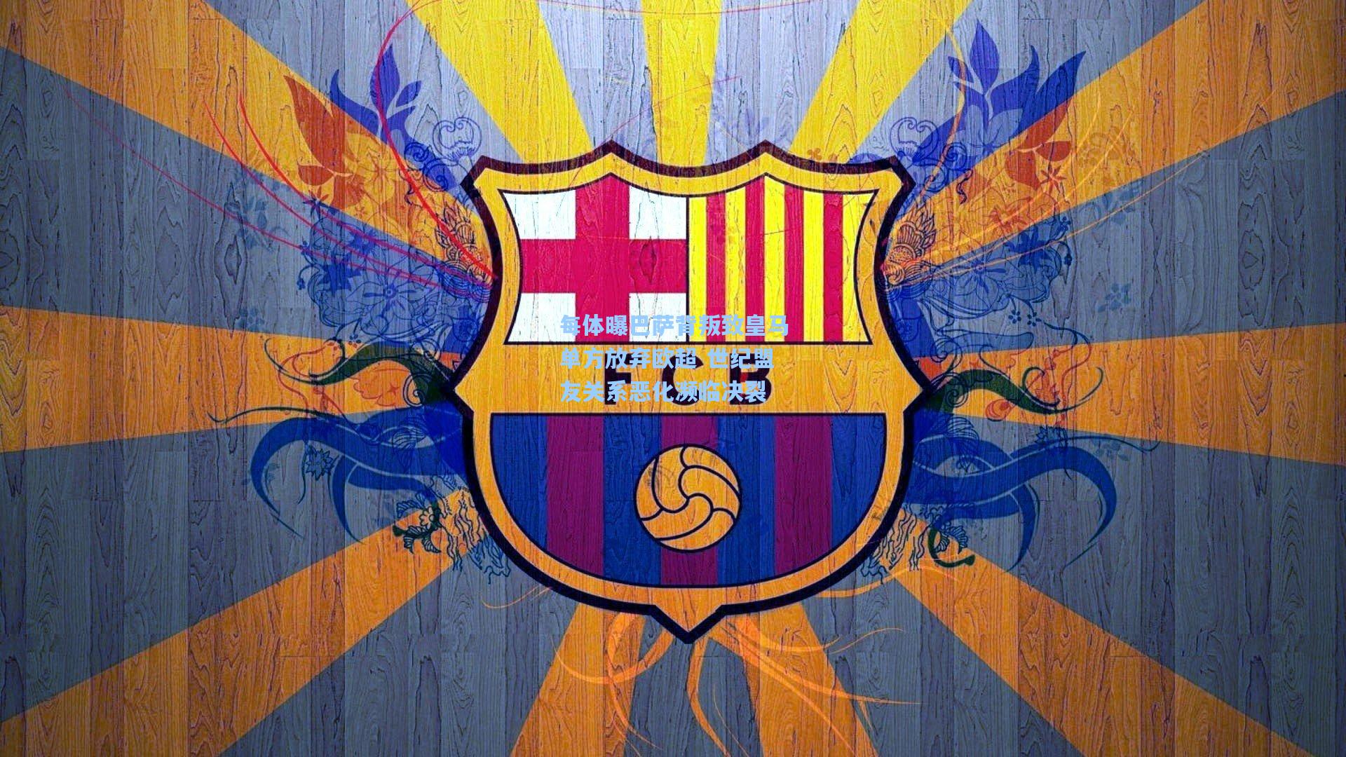 每体曝巴萨背叛致皇马单方放弃欧超 世纪盟友关系恶化濒临决裂